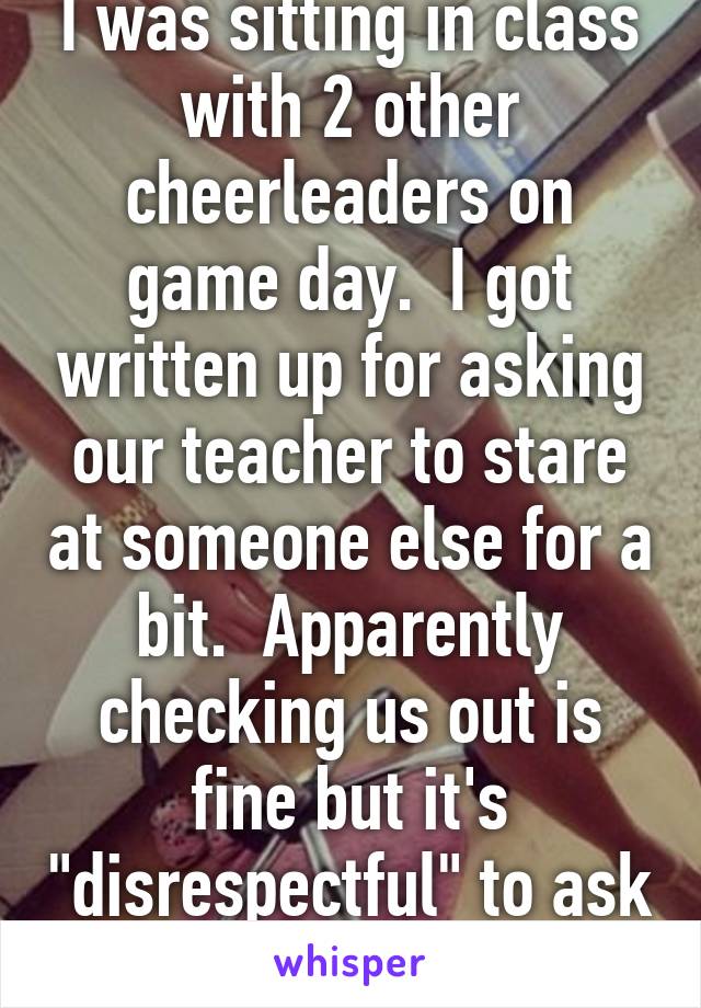 I was sitting in class with 2 other cheerleaders on game day.  I got written up for asking our teacher to stare at someone else for a bit.  Apparently checking us out is fine but it's "disrespectful" to ask him to stop.