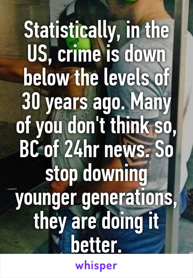 Statistically, in the US, crime is down below the levels of 30 years ago. Many of you don't think so, BC of 24hr news. So stop downing younger generations, they are doing it better.