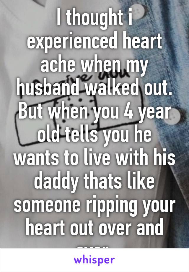 I thought i experienced heart ache when my husband walked out. But when you 4 year old tells you he wants to live with his daddy thats like someone ripping your heart out over and over.