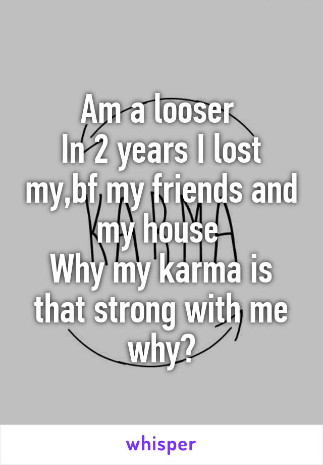 Am a looser 
In 2 years I lost my,bf my friends and my house 
Why my karma is that strong with me why?