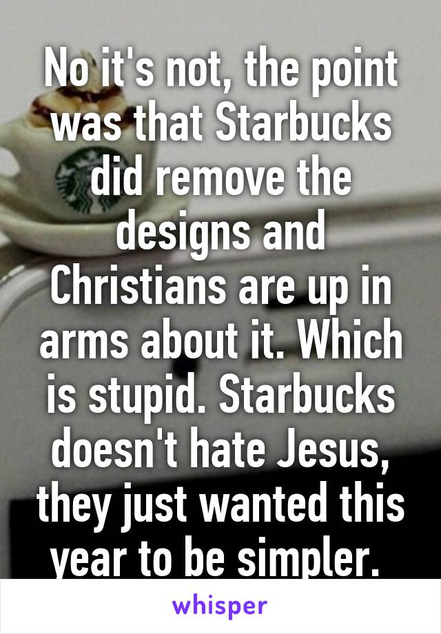 No it's not, the point was that Starbucks did remove the designs and Christians are up in arms about it. Which is stupid. Starbucks doesn't hate Jesus, they just wanted this year to be simpler. 