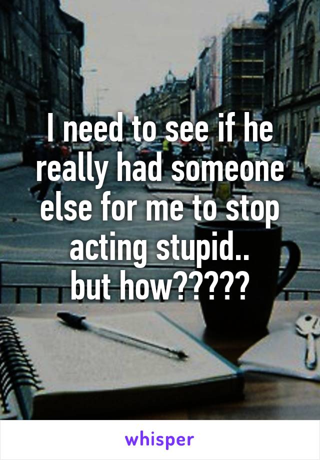 I need to see if he really had someone else for me to stop acting stupid..
but how?????
