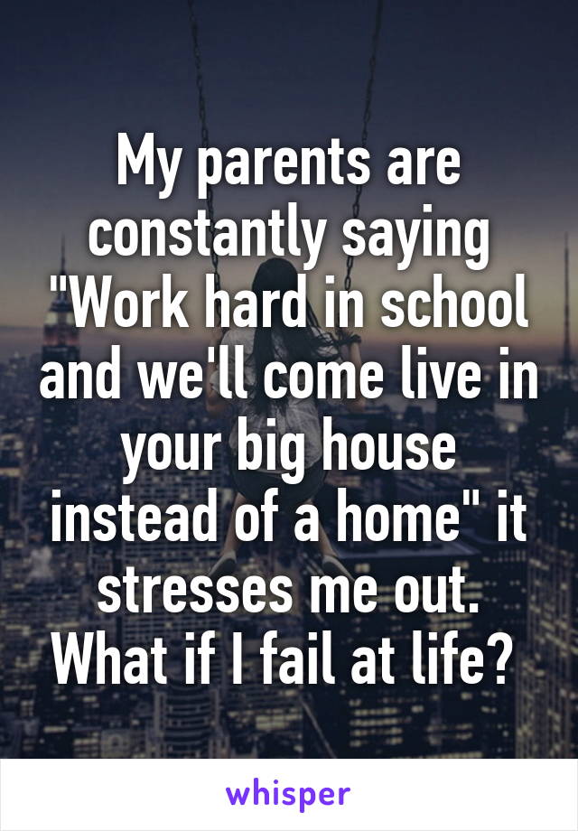 My parents are constantly saying "Work hard in school and we'll come live in your big house instead of a home" it stresses me out. What if I fail at life? 