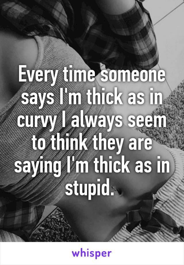 Every time someone says I'm thick as in curvy I always seem to think they are saying I'm thick as in stupid. 