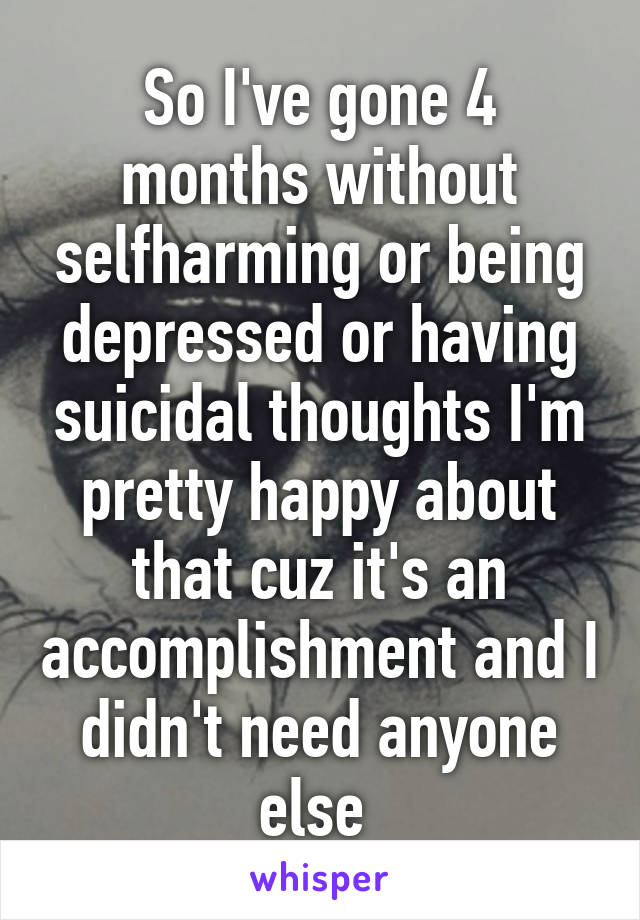 So I've gone 4 months without selfharming or being depressed or having suicidal thoughts I'm pretty happy about that cuz it's an accomplishment and I didn't need anyone else 