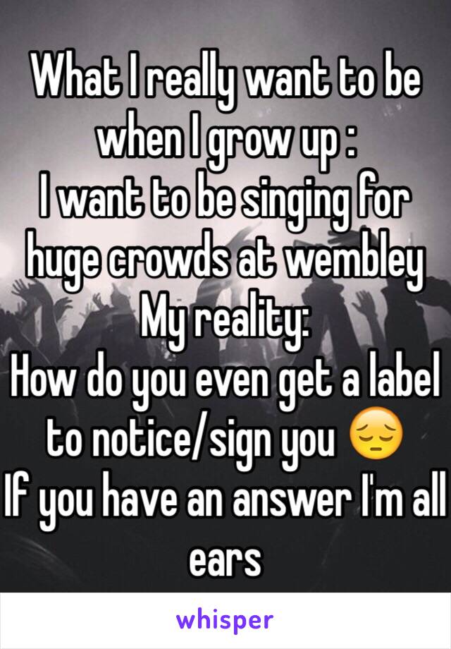 What I really want to be when I grow up :
I want to be singing for huge crowds at wembley
My reality:
How do you even get a label to notice/sign you 😔 
If you have an answer I'm all ears