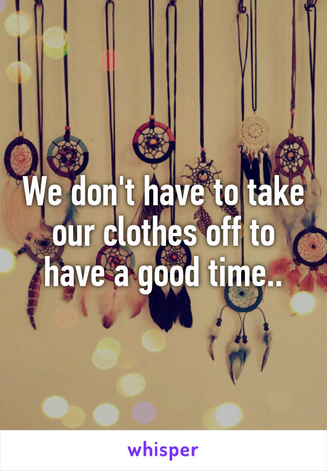 We don't have to take our clothes off to have a good time..