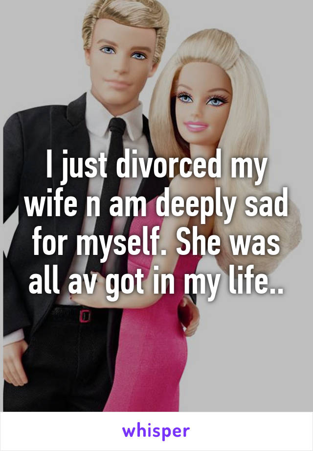 I just divorced my wife n am deeply sad for myself. She was all av got in my life..