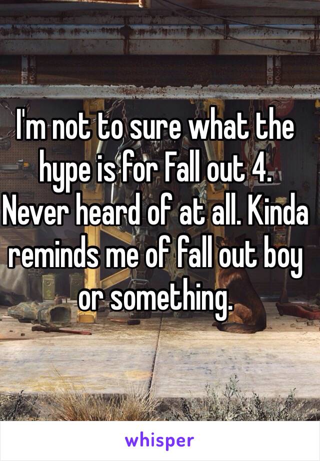 I'm not to sure what the hype is for Fall out 4. 
Never heard of at all. Kinda reminds me of fall out boy or something. 