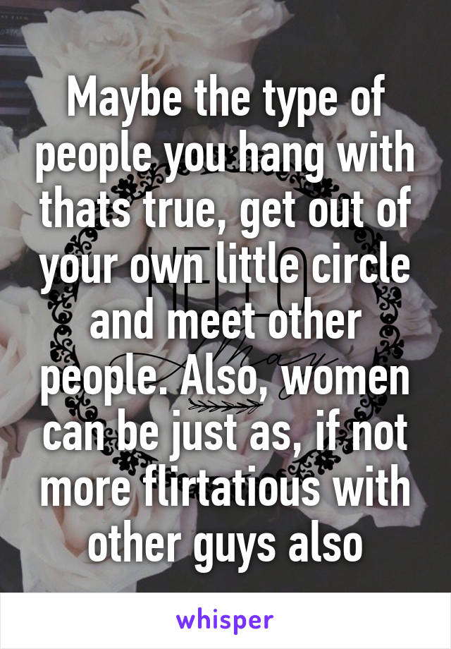 Maybe the type of people you hang with thats true, get out of your own little circle and meet other people. Also, women can be just as, if not more flirtatious with other guys also