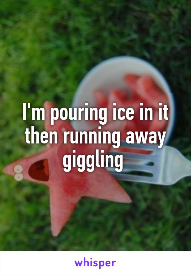 I'm pouring ice in it then running away giggling 