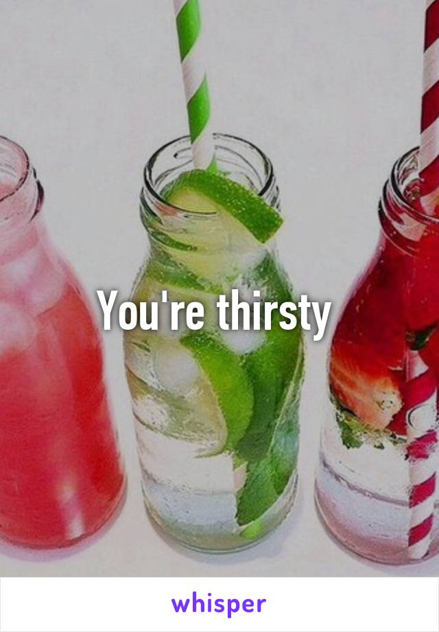 You're thirsty 