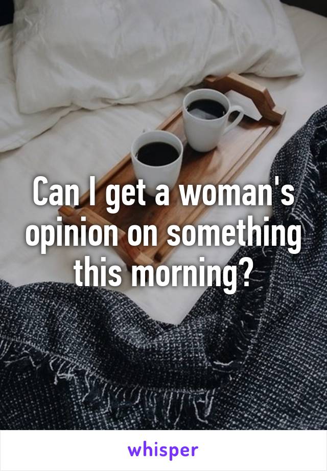 Can I get a woman's opinion on something this morning?