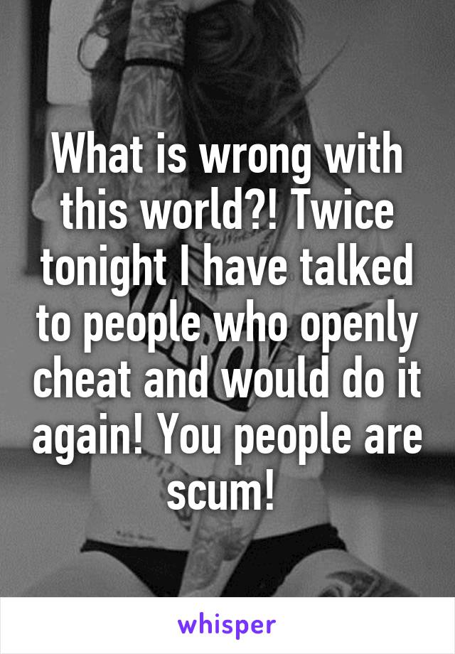 What is wrong with this world?! Twice tonight I have talked to people who openly cheat and would do it again! You people are scum! 