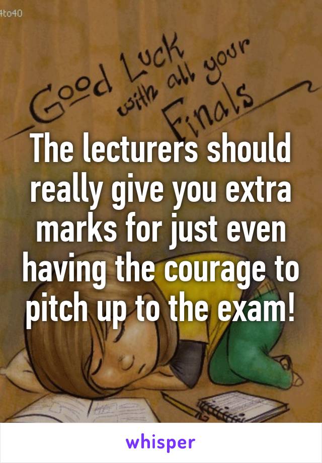 The lecturers should really give you extra marks for just even having the courage to pitch up to the exam!