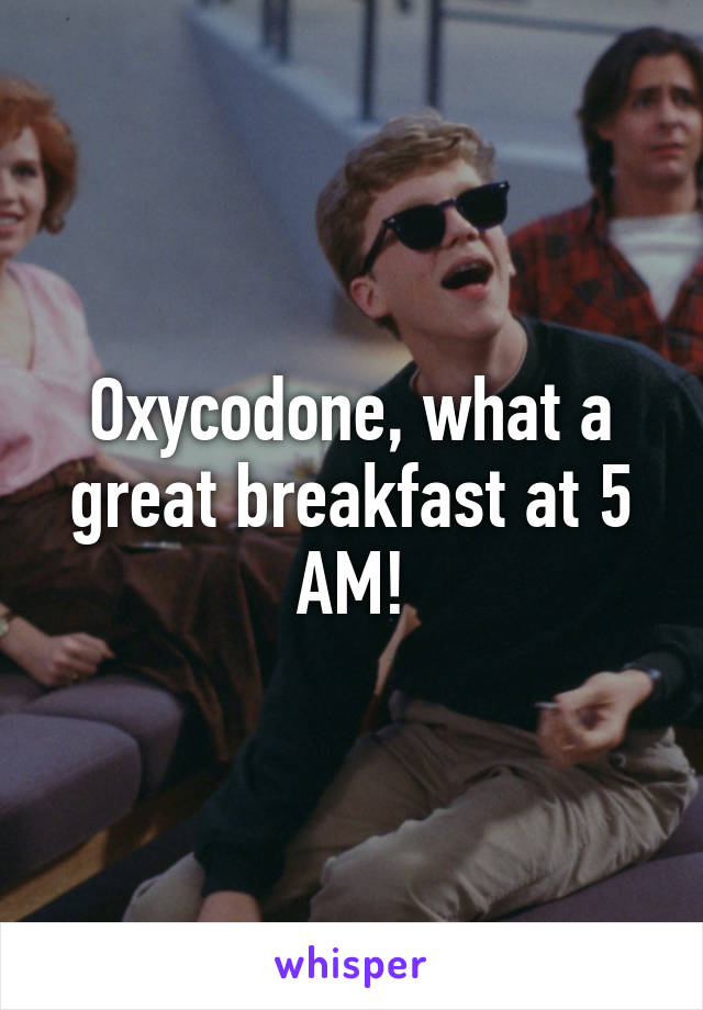 Oxycodone, what a great breakfast at 5 AM!