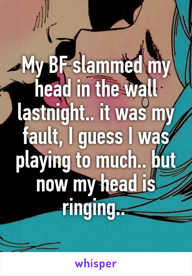 My BF slammed my head in the wall lastnight.. it was my fault, I guess I was playing to much.. but now my head is ringing.. 