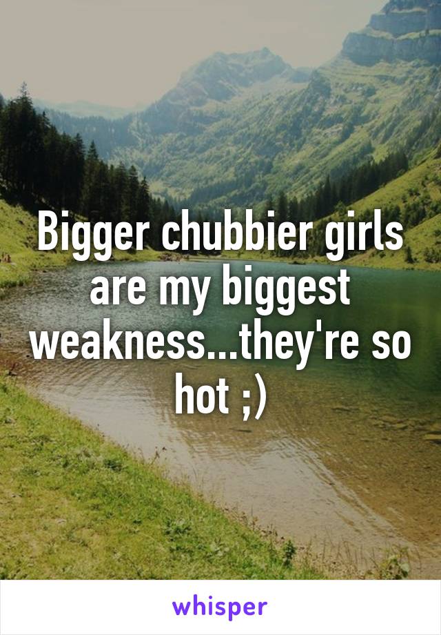 Bigger chubbier girls are my biggest weakness...they're so hot ;)