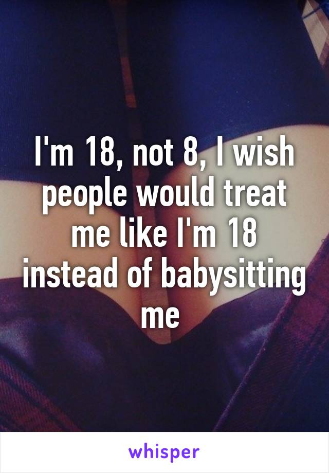 I'm 18, not 8, I wish people would treat me like I'm 18 instead of babysitting me 