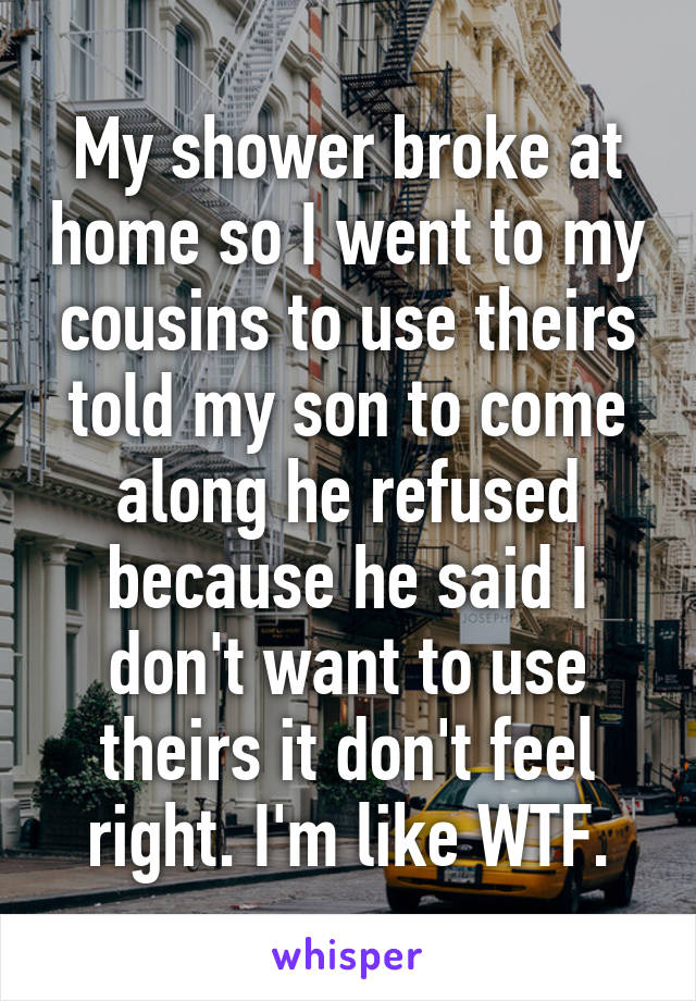 My shower broke at home so I went to my cousins to use theirs told my son to come along he refused because he said I don't want to use theirs it don't feel right. I'm like WTF.