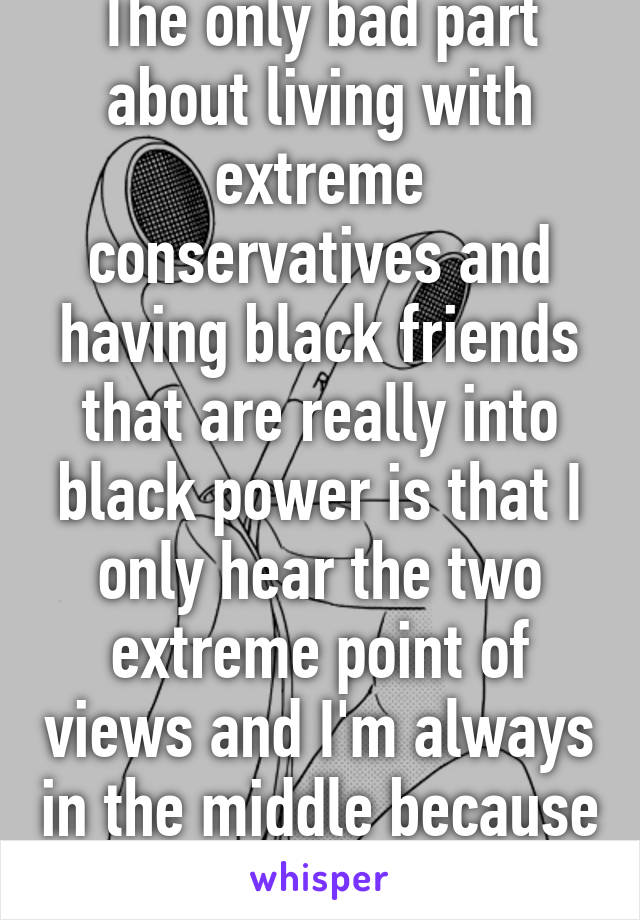 The only bad part about living with extreme conservatives and having black friends that are really into black power is that I only hear the two extreme point of views and I'm always in the middle because of that