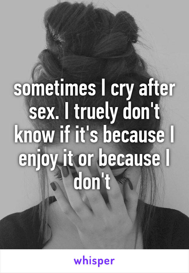 sometimes I cry after sex. I truely don't know if it's because I enjoy it or because I don't 