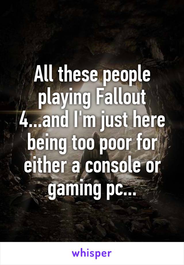 All these people playing Fallout 4...and I'm just here being too poor for either a console or gaming pc...