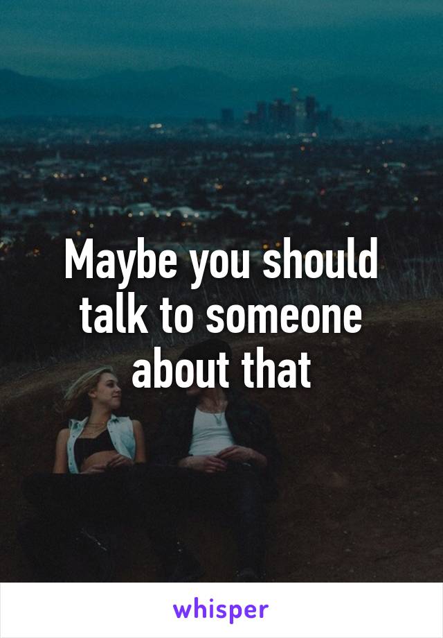 Maybe you should talk to someone about that