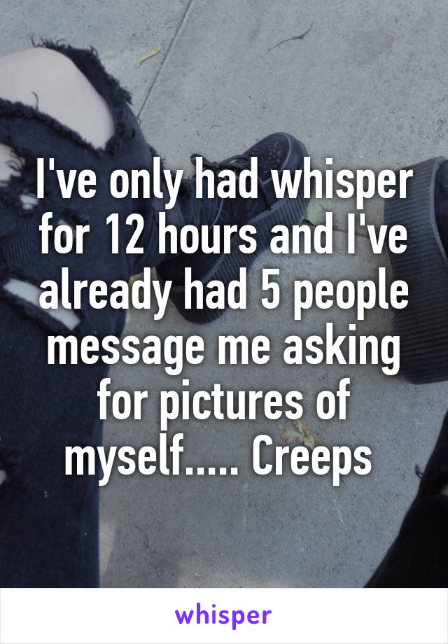 I've only had whisper for 12 hours and I've already had 5 people message me asking for pictures of myself..... Creeps 