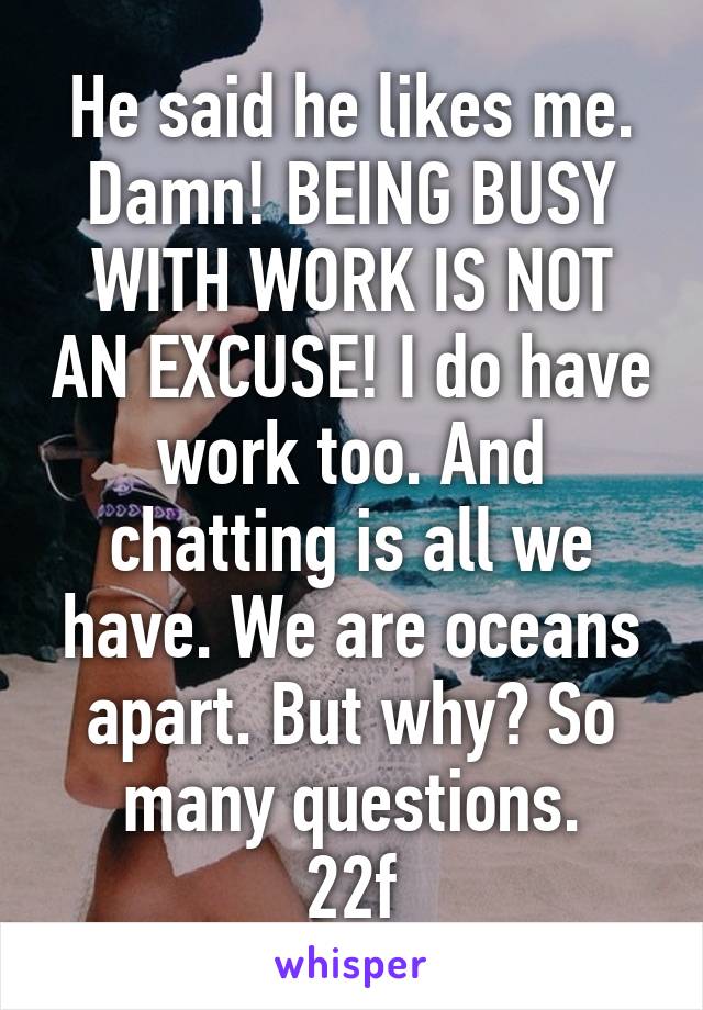 He said he likes me. Damn! BEING BUSY WITH WORK IS NOT AN EXCUSE! I do have work too. And chatting is all we have. We are oceans apart. But why? So many questions.
22f