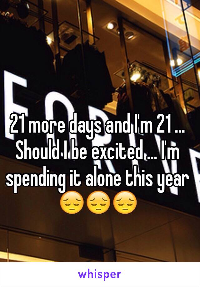 21 more days and I'm 21 ... Should I be excited ... I'm spending it alone this year 😔😔😔 