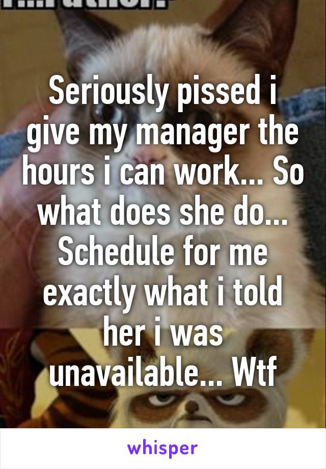 Seriously pissed i give my manager the hours i can work... So what does she do... Schedule for me exactly what i told her i was unavailable... Wtf