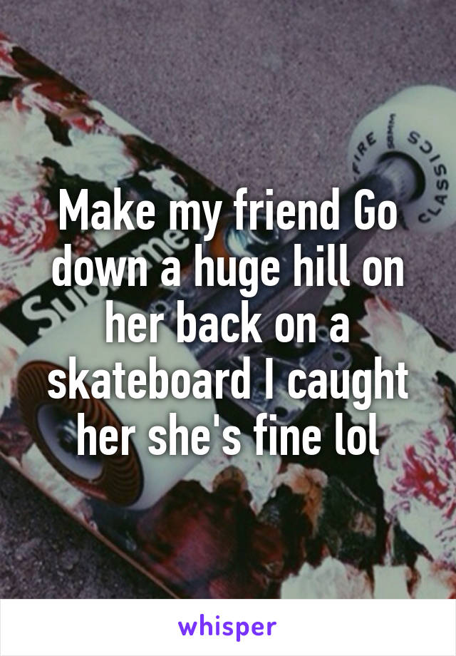 Make my friend Go down a huge hill on her back on a skateboard I caught her she's fine lol