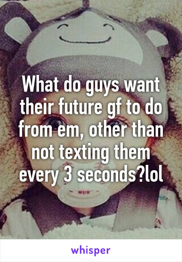 What do guys want their future gf to do from em, other than not texting them every 3 seconds?lol