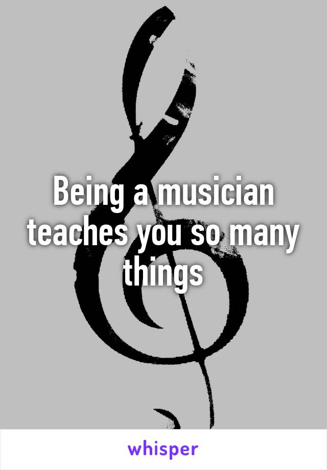 Being a musician teaches you so many things