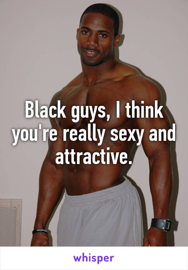 Black guys, I think you're really sexy and attractive.