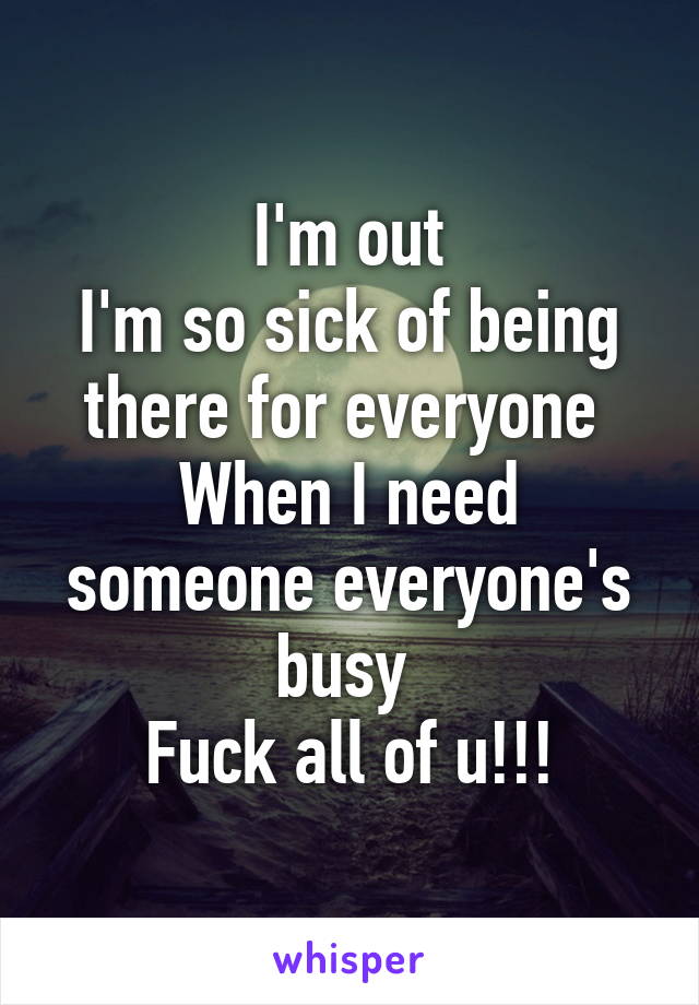 I'm out
I'm so sick of being there for everyone 
When I need someone everyone's busy 
Fuck all of u!!!