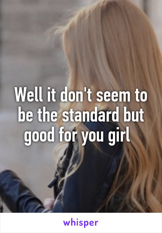 Well it don't seem to be the standard but good for you girl  