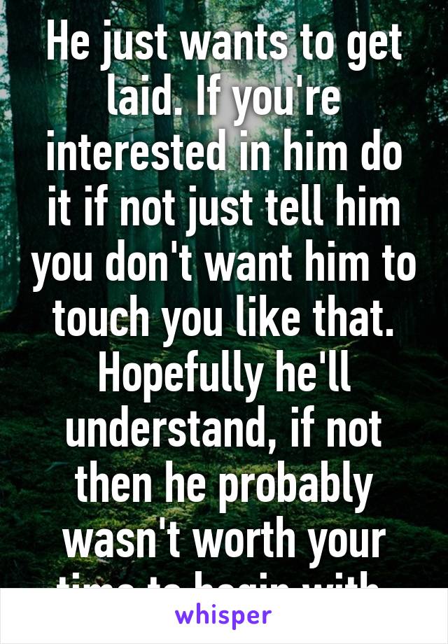 He just wants to get laid. If you're interested in him do it if not just tell him you don't want him to touch you like that. Hopefully he'll understand, if not then he probably wasn't worth your time to begin with 