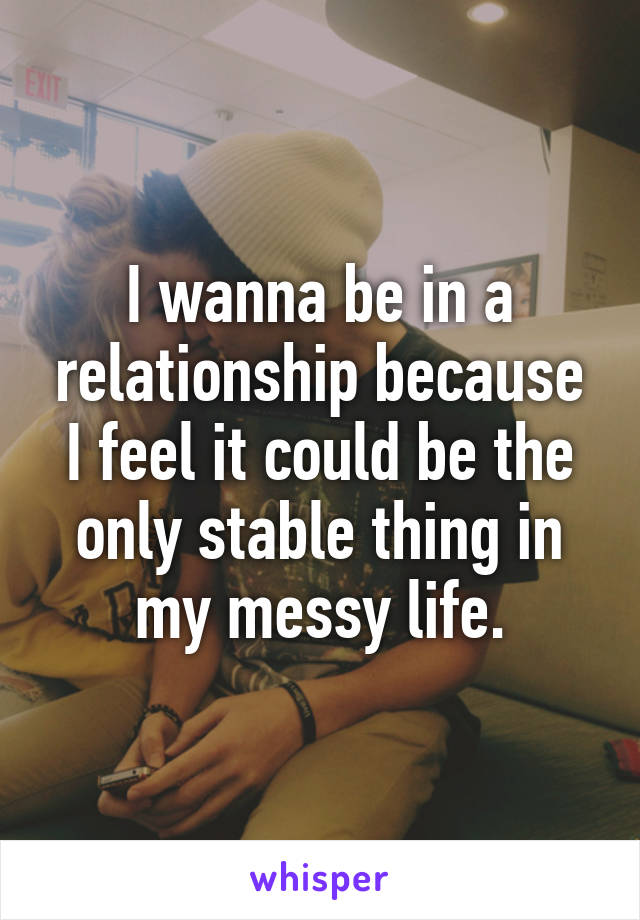 I wanna be in a relationship because I feel it could be the only stable thing in my messy life.