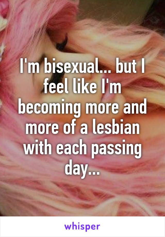 I'm bisexual... but I feel like I'm becoming more and more of a lesbian with each passing day...