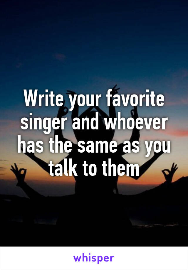 Write your favorite singer and whoever has the same as you talk to them