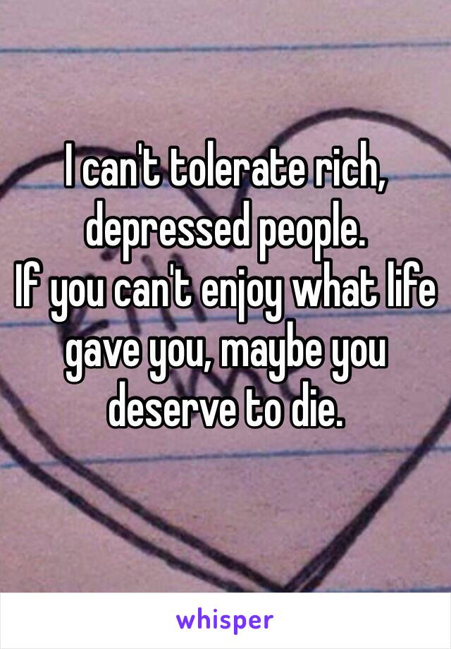 I can't tolerate rich, depressed people. 
If you can't enjoy what life gave you, maybe you deserve to die.
