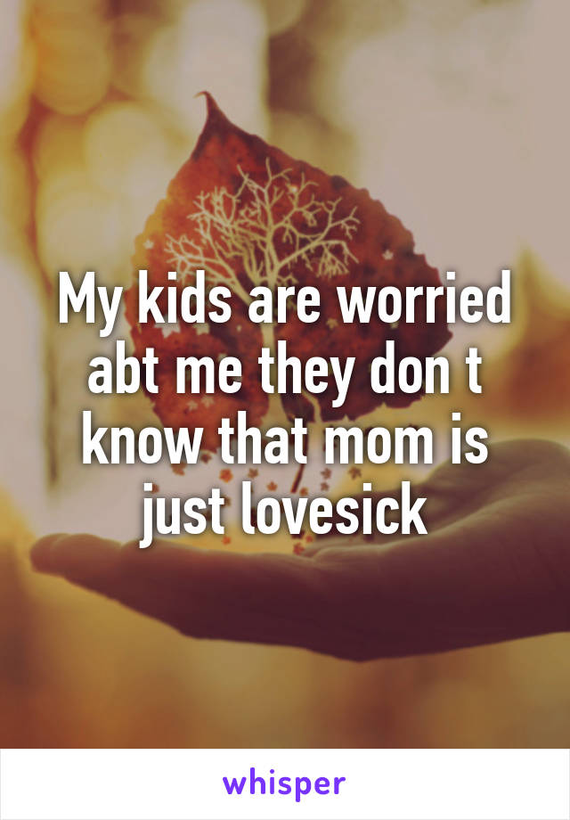 My kids are worried abt me they don t know that mom is just lovesick