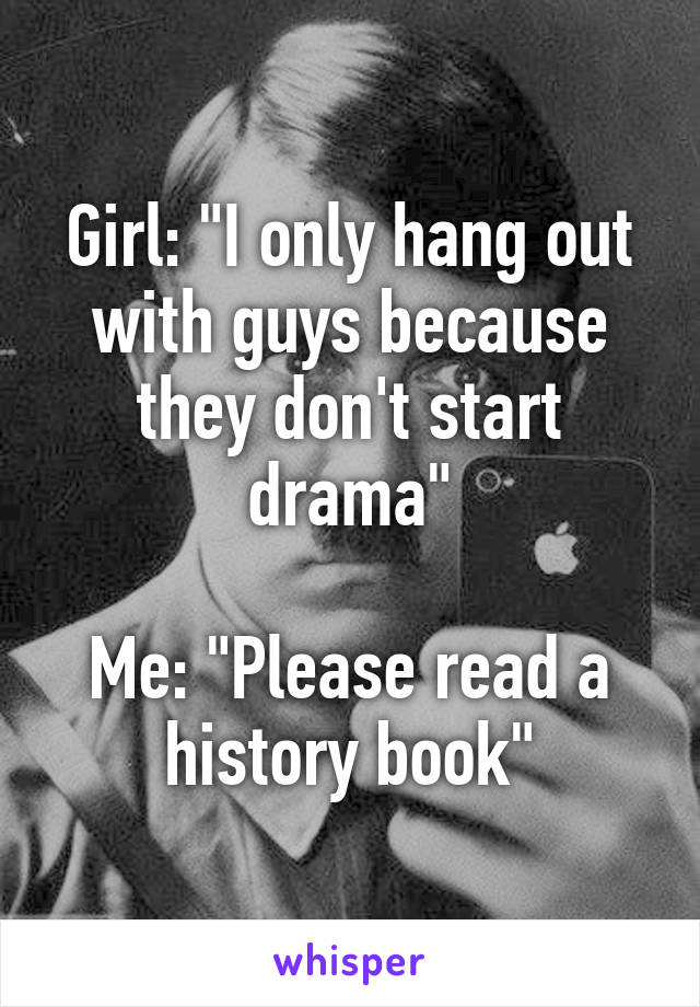 Girl: "I only hang out with guys because they don't start drama"

Me: "Please read a history book"