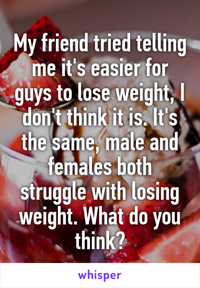 My friend tried telling me it's easier for guys to lose weight, I don't think it is. It's the same, male and females both struggle with losing weight. What do you think?