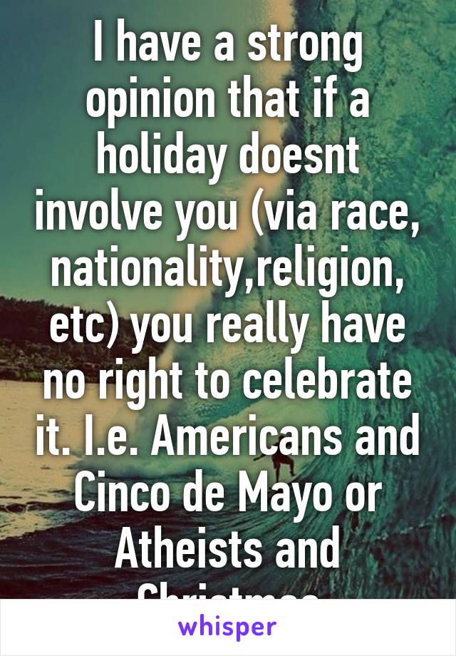 I have a strong opinion that if a holiday doesnt involve you (via race, nationality,religion, etc) you really have no right to celebrate it. I.e. Americans and Cinco de Mayo or Atheists and Christmas