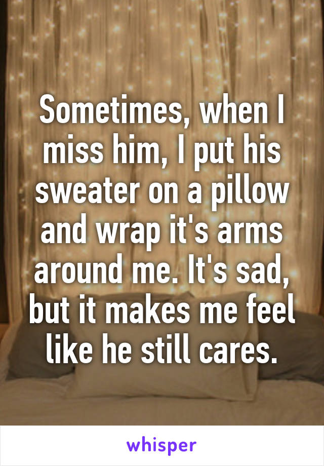 Sometimes, when I miss him, I put his sweater on a pillow and wrap it's arms around me. It's sad, but it makes me feel like he still cares.