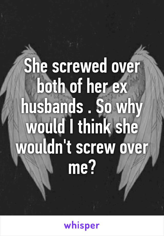 She screwed over both of her ex husbands . So why would I think she wouldn't screw over me?