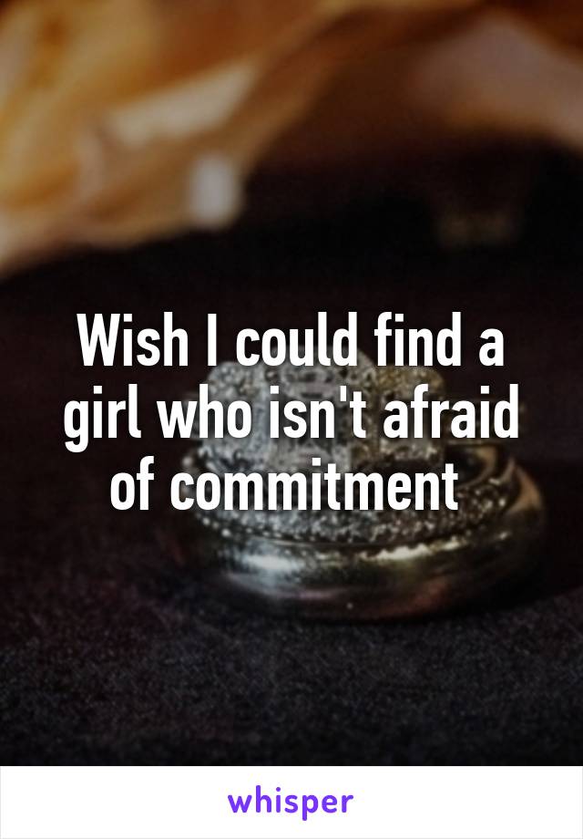 Wish I could find a girl who isn't afraid of commitment 